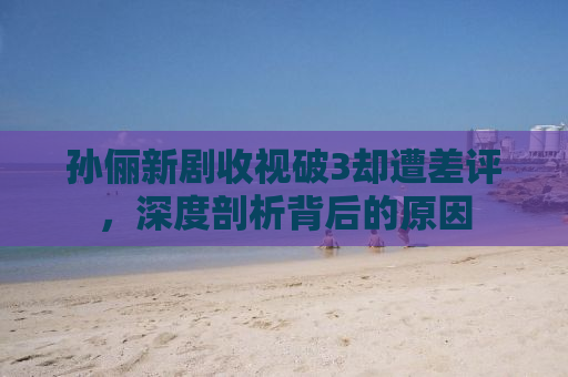 孙俪新剧收视破3却遭差评，深度剖析背后的原因