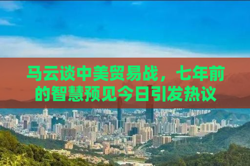 马云谈中美贸易战，七年前的智慧预见今日引发热议