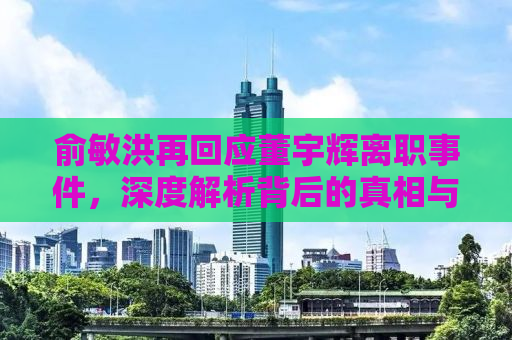 俞敏洪再回应董宇辉离职事件，深度解析背后的真相与启示