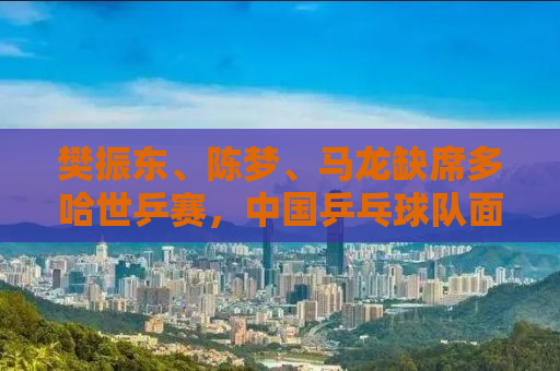 樊振东、陈梦、马龙缺席多哈世乒赛，中国乒乓球队面临新的挑战