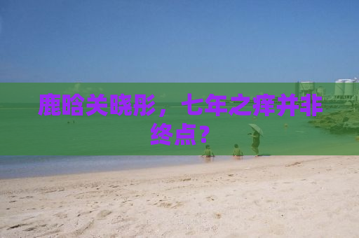 鹿晗关晓彤，七年之痒并非终点？