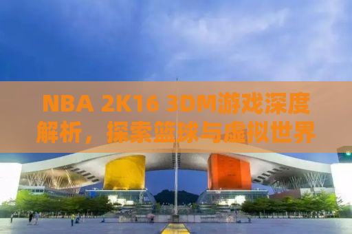 NBA 2K16 3DM游戏深度解析，探索篮球与虚拟世界的完美融合