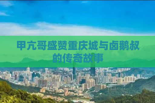 甲亢哥盛赞重庆城与卤鹅叔的传奇故事