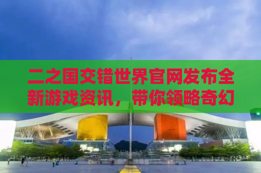 二之国交错世界官网发布全新游戏资讯，带你领略奇幻世界的魅力
