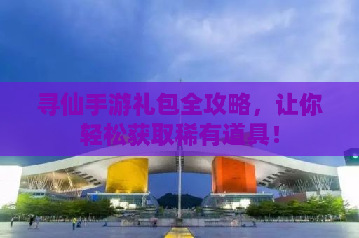 寻仙手游礼包全攻略，让你轻松获取稀有道具！