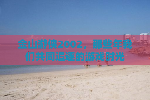 金山游侠2002，那些年我们共同追逐的游戏时光