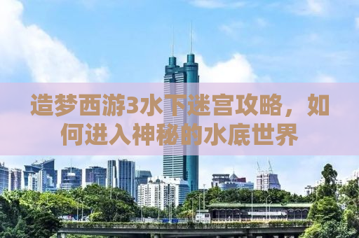 造梦西游3水下迷宫攻略，如何进入神秘的水底世界