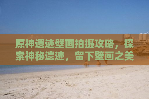 原神遗迹壁画拍摄攻略，探索神秘遗迹，留下壁画之美