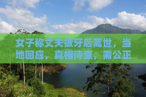 女子称丈夫拔牙后离世，当地回应，真相待查，需公正对待