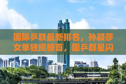国际乒联最新排名，孙颖莎女单独揽榜首，国乒群星闪耀世界舞台