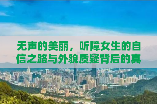 无声的美丽，听障女生的自信之路与外貌质疑背后的真相