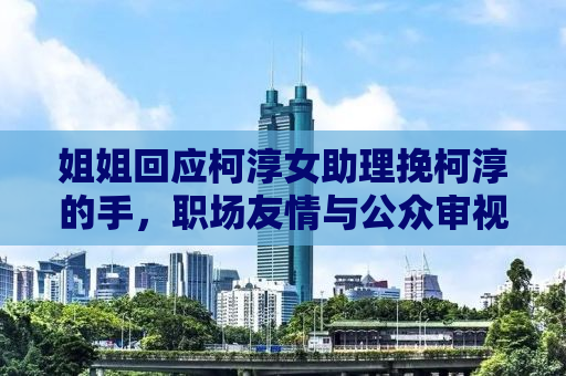 姐姐回应柯淳女助理挽柯淳的手，职场友情与公众审视的微妙交织