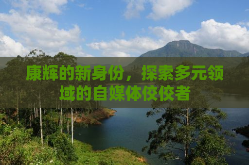 康辉的新身份，探索多元领域的自媒体佼佼者
