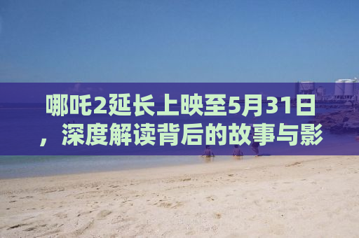 哪吒2延长上映至5月31日，深度解读背后的故事与影响