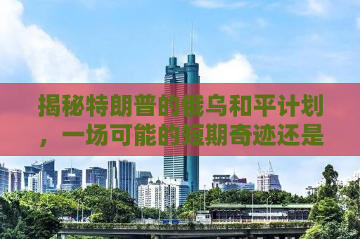 揭秘特朗普的俄乌和平计划，一场可能的短期奇迹还是长期博弈？