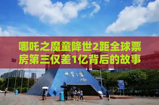 哪吒之魔童降世2距全球票房第三仅差1亿背后的故事与影响