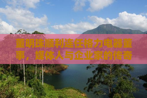董明珠顺利连任格力电器董事，媒体人与企业家的传奇故事再度延续