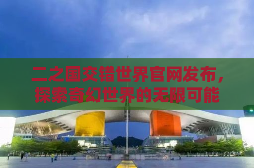 二之国交错世界官网发布，探索奇幻世界的无限可能
