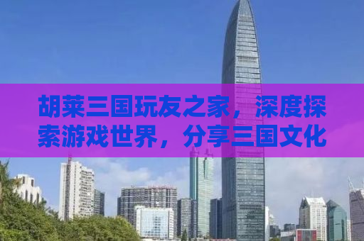 胡莱三国玩友之家，深度探索游戏世界，分享三国文化的魅力