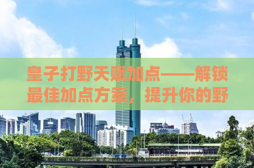 皇子打野天赋加点——解锁最佳加点方案，提升你的野区统治力
