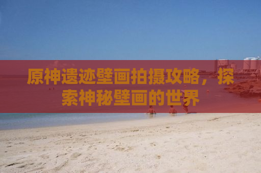 原神遗迹壁画拍摄攻略，探索神秘壁画的世界