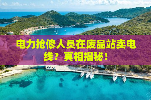 电力抢修人员在废品站卖电线？真相揭秘！