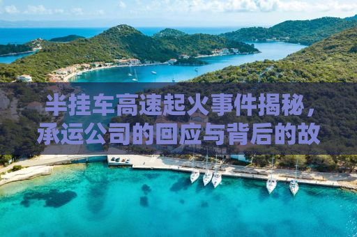 半挂车高速起火事件揭秘，承运公司的回应与背后的故事