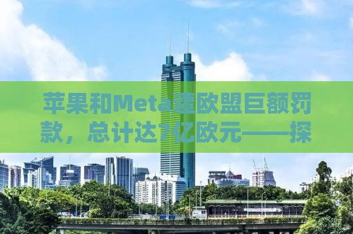 苹果和Meta遭欧盟巨额罚款，总计达7亿欧元——探究科技与监管的碰撞