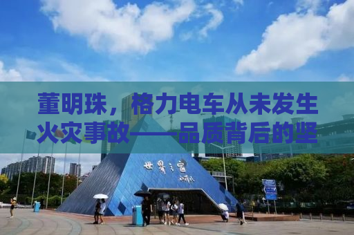 董明珠，格力电车从未发生火灾事故——品质背后的坚守与创新