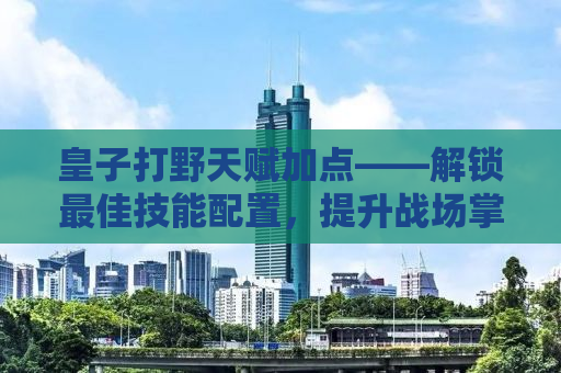 皇子打野天赋加点——解锁最佳技能配置，提升战场掌控力