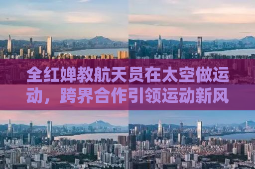 全红婵教航天员在太空做运动，跨界合作引领运动新风尚