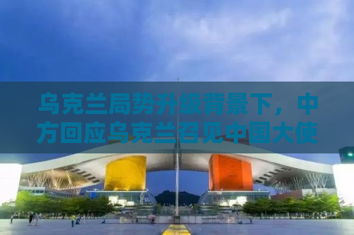 乌克兰局势升级背景下，中方回应乌克兰召见中国大使