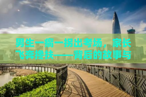 男生一瘸一拐出考场，家长飞奔搀扶——背后的故事与启示