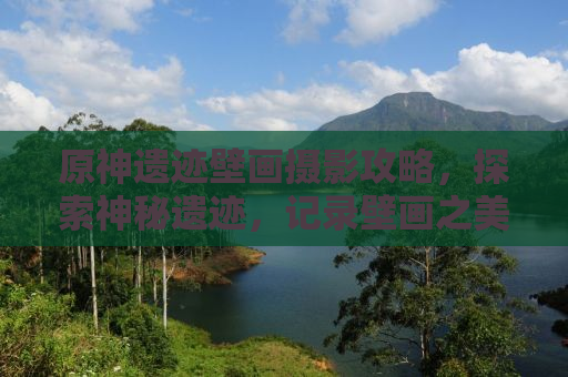 原神遗迹壁画摄影攻略，探索神秘遗迹，记录壁画之美