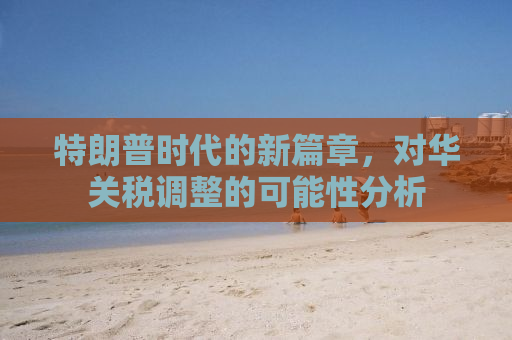 特朗普时代的新篇章，对华关税调整的可能性分析