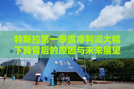特斯拉第一季度净利润大幅下降背后的原因与未来展望