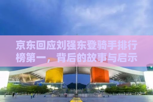 京东回应刘强东登骑手排行榜第一，背后的故事与启示