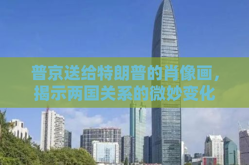 普京送给特朗普的肖像画，揭示两国关系的微妙变化