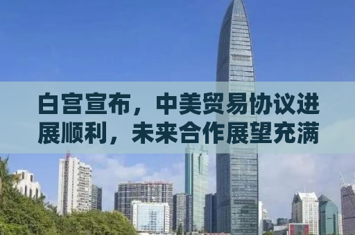 白宫宣布，中美贸易协议进展顺利，未来合作展望充满积极信号