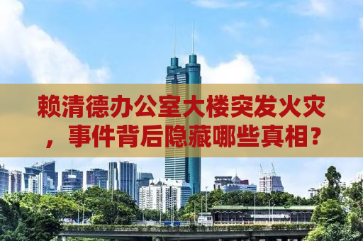 赖清德办公室大楼突发火灾，事件背后隐藏哪些真相？