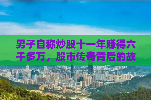 男子自称炒股十一年赚得六千多万，股市传奇背后的故事与启示