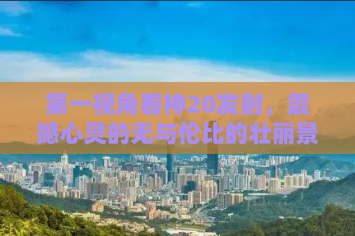 第一视角看神20发射，震撼心灵的无与伦比的壮丽景象