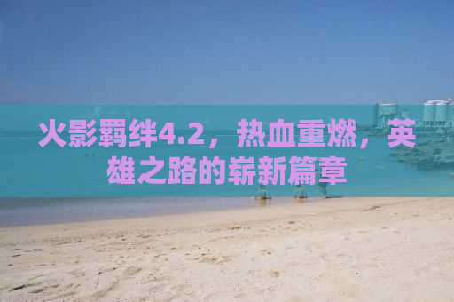 火影羁绊4.2，热血重燃，英雄之路的崭新篇章