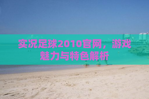 实况足球2010官网，游戏魅力与特色解析