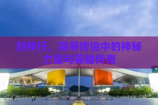 封神行，探寻传说中的神秘力量与英雄传奇
