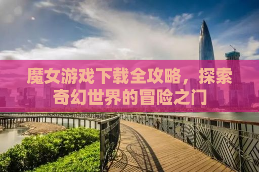 魔女游戏下载全攻略，探索奇幻世界的冒险之门