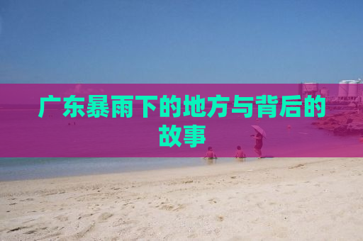 广东暴雨下的地方与背后的故事