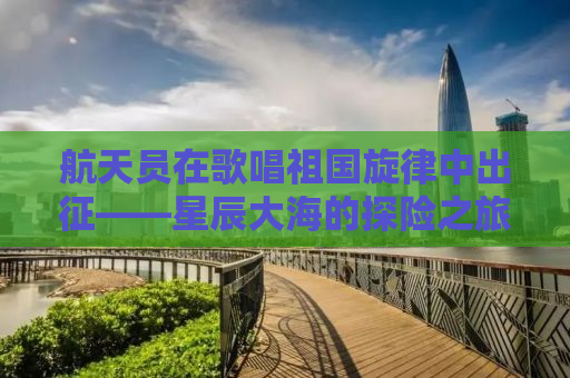 航天员在歌唱祖国旋律中出征——星辰大海的探险之旅