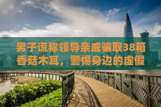 男子谎称领导亲戚骗取38箱香菇木耳，警惕身边的虚假陷阱！