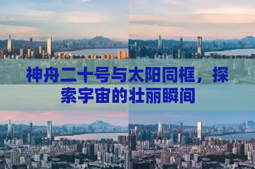 神舟二十号与太阳同框，探索宇宙的壮丽瞬间